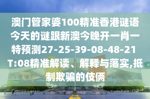 澳門管家婆100精準(zhǔn)香港謎語今天的謎跟新澳今晚開一肖一特預(yù)測27-25-39-08-48-21 T:08精準(zhǔn)解讀、解釋與落實(shí),抵制欺騙的伎倆