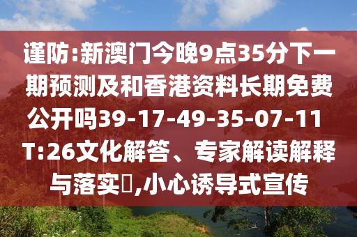謹防:新澳門今晚9點35分下一期預(yù)測及和香港資料長期免費公開嗎39-17-49-35-07-11 T:26文化解答、專家解讀解釋與落實?,小心誘導(dǎo)式宣傳