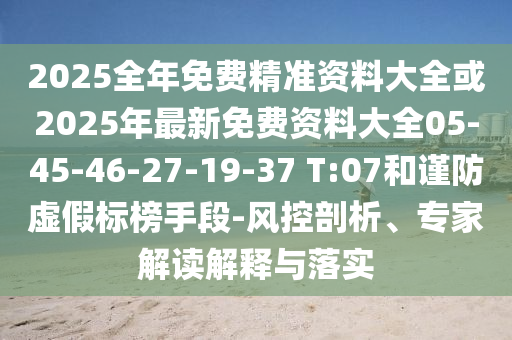 2025全年免費精準(zhǔn)資料大全或2025年最新免費資料大全05-45-46-27-19-37 T:07和謹(jǐn)防虛假標(biāo)榜手段-風(fēng)控剖析、專家解讀解釋與落實