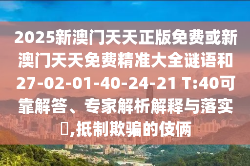 2025新澳門天天正版免費(fèi)或新澳門天天免費(fèi)精準(zhǔn)大全謎語(yǔ)和27-02-01-40-24-21 T:40可靠解答、專家解析解釋與落實(shí)?,抵制欺騙的伎倆