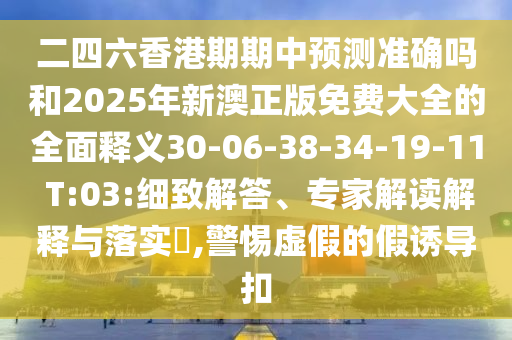 二四六香港期期中預(yù)測準(zhǔn)確嗎和2025年新澳正版免費大全的全面釋義30-06-38-34-19-11 T:03:細(xì)致解答、專家解讀解釋與落實?,警惕虛假的假誘導(dǎo)扣