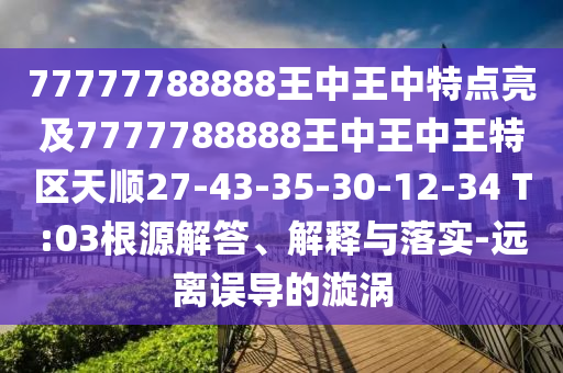 77777788888王中王中特點(diǎn)亮及7777788888王中王中王特區(qū)天順27-43-35-30-12-34 T:03根源解答、解釋與落實(shí)-遠(yuǎn)離誤導(dǎo)的漩渦