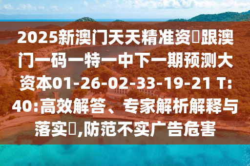 2025新澳門天天精準資枓跟澳門一碼一特一中下一期預測大資本01-26-02-33-19-21 T:40:高效解答、專家解析解釋與落實?,防范不實廣告危害