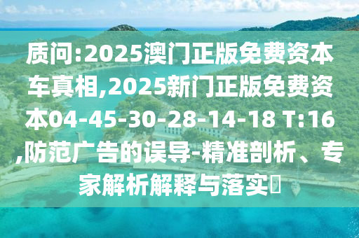 質(zhì)問(wèn):2025澳門(mén)正版免費(fèi)資本車真相,2025新門(mén)正版免費(fèi)資本04-45-30-28-14-18 T:16,防范廣告的誤導(dǎo)-精準(zhǔn)剖析、專家解析解釋與落實(shí)?