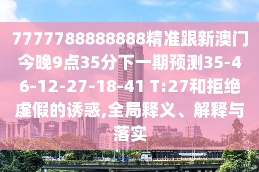 7777788888888精準(zhǔn)跟新澳門今晚9點35分下一期預(yù)測35-46-12-27-18-41 T:27和拒絕虛假的誘惑,全局釋義、解釋與落實