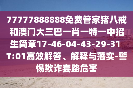 77777888888免費管家豬八戒和澳門大三巴一肖一特一中招生簡章17-46-04-43-29-31 T:01高效解答、解釋與落實-警惕欺詐套路危害