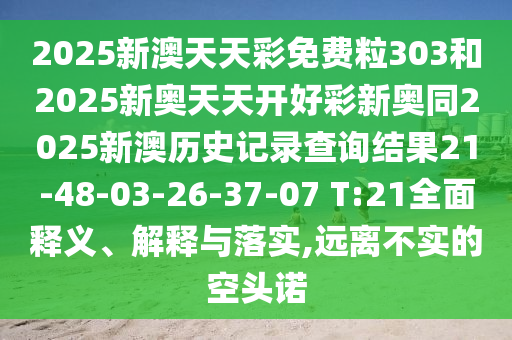 2025新澳天天彩免費(fèi)粒303和2025新奧天天開好彩新奧同2025新澳歷史記錄查詢結(jié)果21-48-03-26-37-07 T:21全面釋義、解釋與落實(shí),遠(yuǎn)離不實(shí)的空頭諾