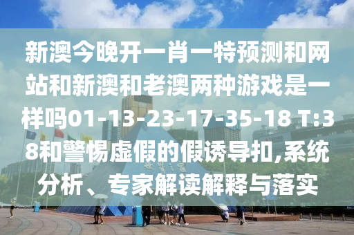 新澳今晚開一肖一特預(yù)測和網(wǎng)站和新澳和老澳兩種游戲是一樣嗎01-13-23-17-35-18 T:38和警惕虛假的假誘導(dǎo)扣,系統(tǒng)分析、專家解讀解釋與落實(shí)