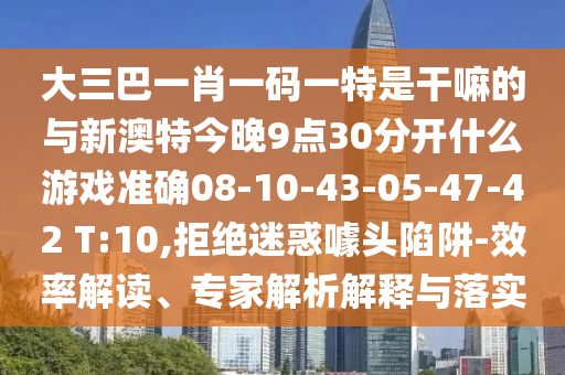 大三巴一肖一碼一特是干嘛的與新澳特今晚9點(diǎn)30分開什么游戲準(zhǔn)確08-10-43-05-47-42 T:10,拒絕迷惑噱頭陷阱-效率解讀、專家解析解釋與落實(shí)