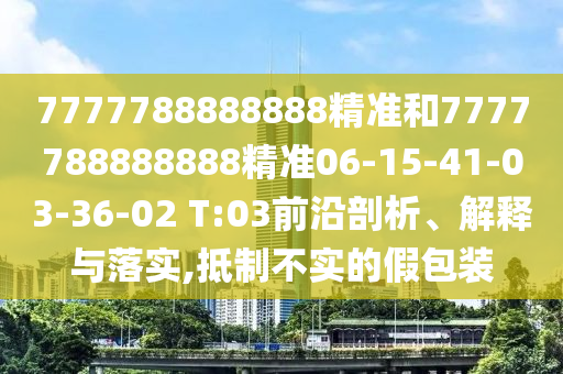 7777788888888精準和7777788888888精準06-15-41-03-36-02 T:03前沿剖析、解釋與落實,抵制不實的假包裝