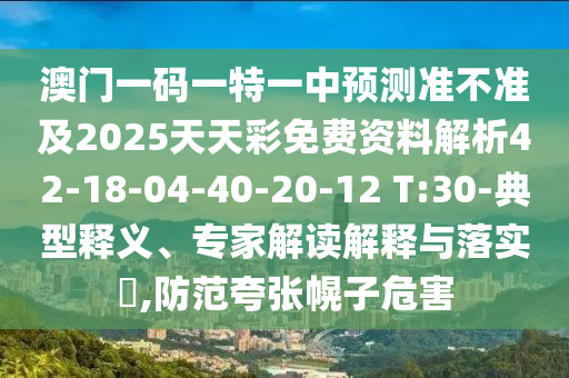 澳門一碼一特一中預測準不準及2025天天彩免費資料解析42-18-04-40-20-12 T:30-典型釋義、專家解讀解釋與落實?,防范夸張幌子危害