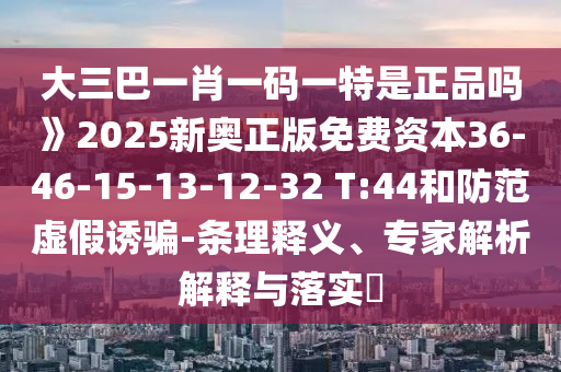 大三巴一肖一碼一特是正品嗎》2025新奧正版免費資本36-46-15-13-12-32 T:44和防范虛假誘騙-條理釋義、專家解析解釋與落實?