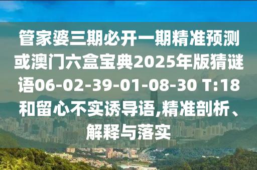管家婆三期必開一期精準預測或澳門六盒寶典2025年版猜謎語06-02-39-01-08-30 T:18和留心不實誘導語,精準剖析、解釋與落實