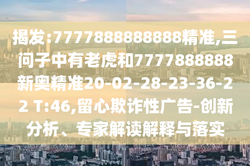 揭發(fā):7777888888888精準(zhǔn),三問子中有老虎和7777888888新奧精準(zhǔn)20-02-28-23-36-22 T:46,留心欺詐性廣告-創(chuàng)新分析、專家解讀解釋與落實