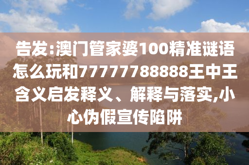 告發(fā):澳門管家婆100精準謎語怎么玩和77777788888王中王含義啟發(fā)釋義、解釋與落實,小心偽假宣傳陷阱