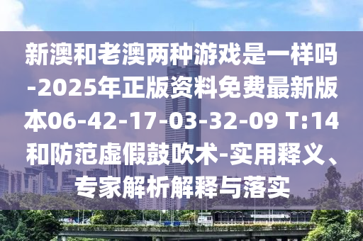 新澳和老澳兩種游戲是一樣嗎-2025年正版資料免費(fèi)最新版本06-42-17-03-32-09 T:14和防范虛假鼓吹術(shù)-實(shí)用釋義、專家解析解釋與落實(shí)
