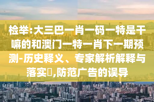 檢舉:大三巴一肖一碼一特是干嘛的和澳門一特一肖下一期預(yù)測-歷史釋義、專家解析解釋與落實(shí)?,防范廣告的誤導(dǎo)