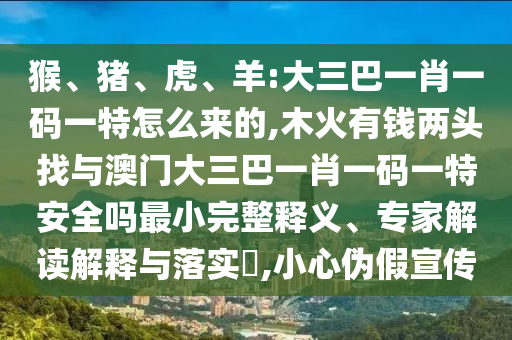 猴、豬、虎、羊:大三巴一肖一碼一特怎么來(lái)的,木火有錢兩頭找與澳門(mén)大三巴一肖一碼一特安全嗎最小完整釋義、專家解讀解釋與落實(shí)?,小心偽假宣傳