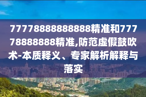 77778888888888精準(zhǔn)和77778888888精準(zhǔn),防范虛假鼓吹術(shù)-本質(zhì)釋義、專家解析解釋與落實
