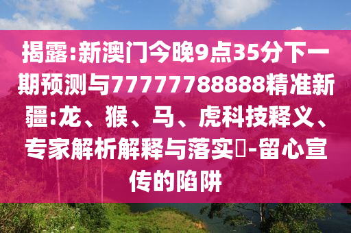 揭露:新澳門今晚9點(diǎn)35分下一期預(yù)測(cè)與77777788888精準(zhǔn)新疆:龍、猴、馬、虎科技釋義、專家解析解釋與落實(shí)?-留心宣傳的陷阱