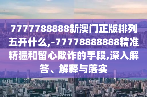 7777788888新澳門(mén)正版排列五開(kāi)什么,-77778888888精準(zhǔn)精疆和留心欺詐的手段,深入解答、解釋與落實(shí)