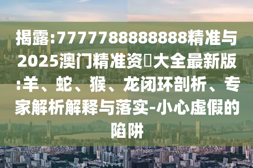 揭露:7777788888888精準(zhǔn)與2025澳門精準(zhǔn)資枓大全最新版:羊、蛇、猴、龍閉環(huán)剖析、專家解析解釋與落實(shí)-小心虛假的陷阱