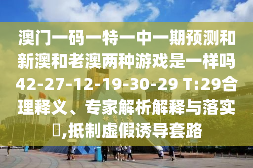 澳門一碼一特一中一期預(yù)測和新澳和老澳兩種游戲是一樣嗎42-27-12-19-30-29 T:29合理釋義、專家解析解釋與落實(shí)?,抵制虛假誘導(dǎo)套路