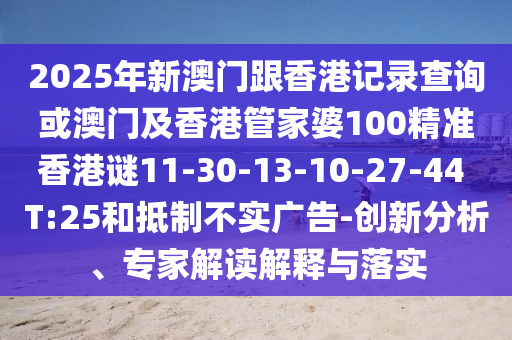 2025年新澳門跟香港記錄查詢或澳門及香港管家婆100精準(zhǔn)香港謎11-30-13-10-27-44 T:25和抵制不實(shí)廣告-創(chuàng)新分析、專家解讀解釋與落實(shí)
