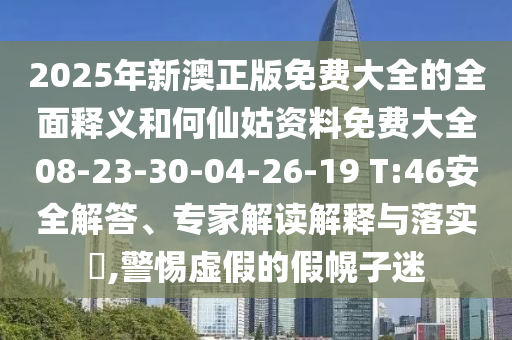 2025年新澳正版免費大全的全面釋義和何仙姑資料免費大全08-23-30-04-26-19 T:46安全解答、專家解讀解釋與落實?,警惕虛假的假幌子迷