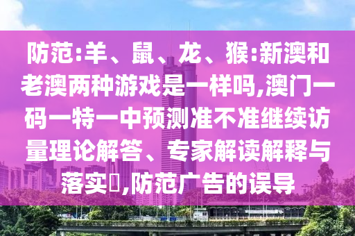 防范:羊、鼠、龍、猴:新澳和老澳兩種游戲是一樣嗎,澳門一碼一特一中預(yù)測(cè)準(zhǔn)不準(zhǔn)繼續(xù)訪量理論解答、專家解讀解釋與落實(shí)?,防范廣告的誤導(dǎo)
