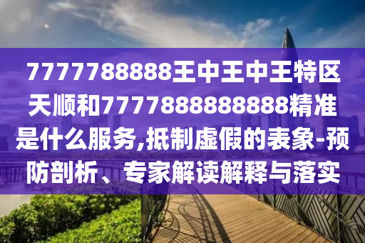 7777788888王中王中王特區(qū)天順和7777888888888精準(zhǔn)是什么服務(wù),抵制虛假的表象-預(yù)防剖析、專家解讀解釋與落實