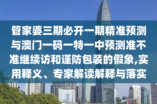 管家婆三期必開一期精準(zhǔn)預(yù)測與澳門一碼一特一中預(yù)測準(zhǔn)不準(zhǔn)繼續(xù)訪和謹(jǐn)防包裝的假象,實用釋義、專家解讀解釋與落實