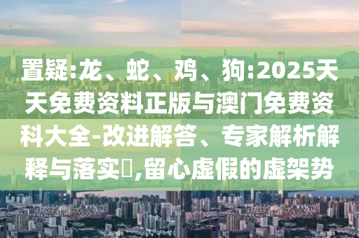 置疑:龍、蛇、雞、狗:2025天天免費資料正版與澳門免費資科大全-改進解答、專家解析解釋與落實?,留心虛假的虛架勢