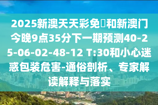 2025新澳天天彩免費和新澳門今晚9點35分下一期預(yù)測40-25-06-02-48-12 T:30和小心迷惑包裝危害-通俗剖析、專家解讀解釋與落實