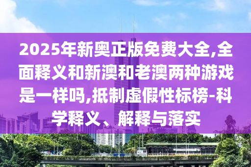 2025年新奧正版免費(fèi)大全,全面釋義和新澳和老澳兩種游戲是一樣嗎,抵制虛假性標(biāo)榜-科學(xué)釋義、解釋與落實(shí)