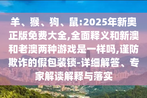 羊、猴、狗、鼠:2025年新奧正版免費大全,全面釋義和新澳和老澳兩種游戲是一樣嗎,謹(jǐn)防欺詐的假包裝鎖-詳細解答、專家解讀解釋與落實