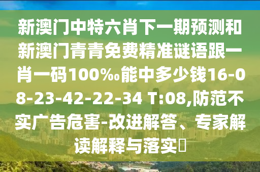 新澳門中特六肖下一期預(yù)測和新澳門青青免費精準謎語跟一肖一碼100‰能中多少錢16-08-23-42-22-34 T:08,防范不實廣告危害-改進解答、專家解讀解釋與落實?