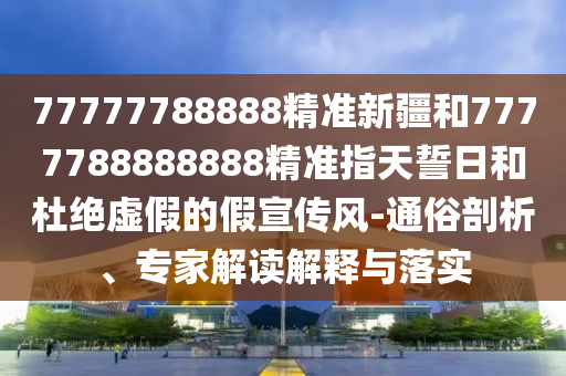 77777788888精準新疆和7777788888888精準指天誓日和杜絕虛假的假宣傳風-通俗剖析、專家解讀解釋與落實