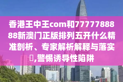 香港王中王com和7777788888新澳門(mén)正版排列五開(kāi)什么精準(zhǔn)剖析、專家解析解釋與落實(shí)?,警惕誘導(dǎo)性陷阱