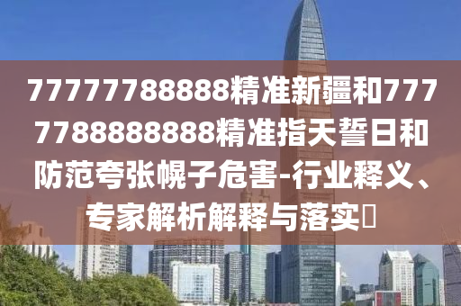 77777788888精準新疆和7777788888888精準指天誓日和防范夸張幌子危害-行業(yè)釋義、專家解析解釋與落實?