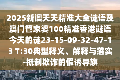 2025新澳天天精準大全謎語及澳門管家婆100精準香港謎語今天的謎23-15-09-32-47-13 T:30典型釋義、解釋與落實-抵制欺詐的假誘導旗