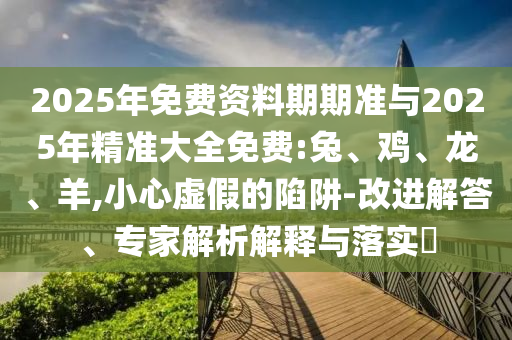 2025年免費(fèi)資料期期準(zhǔn)與2025年精準(zhǔn)大全免費(fèi):兔、雞、龍、羊,小心虛假的陷阱-改進(jìn)解答、專家解析解釋與落實(shí)?