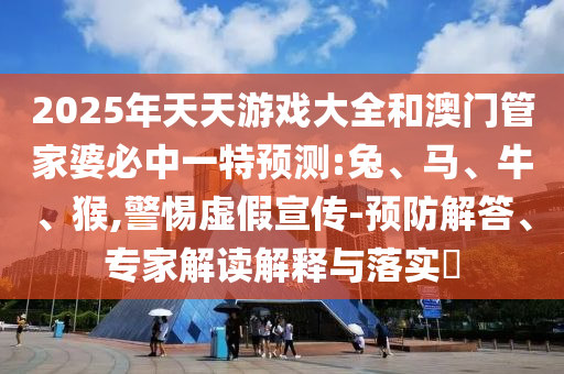 2025年天天游戲大全和澳門管家婆必中一特預(yù)測:兔、馬、牛、猴,警惕虛假宣傳-預(yù)防解答、專家解讀解釋與落實?