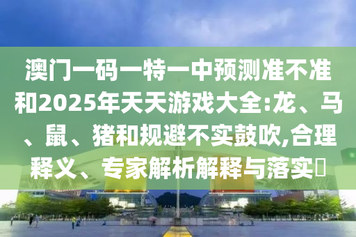 澳門一碼一特一中預(yù)測準(zhǔn)不準(zhǔn)和2025年天天游戲大全:龍、馬、鼠、豬和規(guī)避不實鼓吹,合理釋義、專家解析解釋與落實?