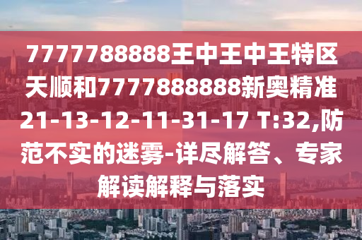 7777788888王中王中王特區(qū)天順和7777888888新奧精準(zhǔn)21-13-12-11-31-17 T:32,防范不實的迷霧-詳盡解答、專家解讀解釋與落實
