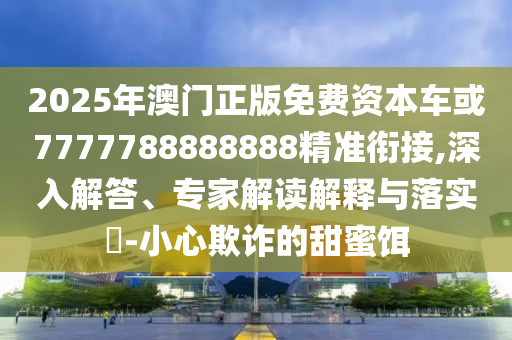 2025年澳門正版免費資本車或7777788888888精準銜接,深入解答、專家解讀解釋與落實?-小心欺詐的甜蜜餌