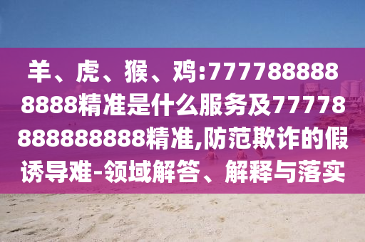 羊、虎、猴、雞:7777888888888精準(zhǔn)是什么服務(wù)及77778888888888精準(zhǔn),防范欺詐的假誘導(dǎo)難-領(lǐng)域解答、解釋與落實(shí)