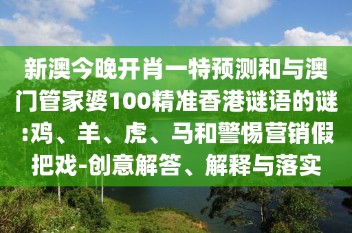 新澳今晚開(kāi)肖一特預(yù)測(cè)和與澳門(mén)管家婆100精準(zhǔn)香港謎語(yǔ)的謎:雞、羊、虎、馬和警惕營(yíng)銷假把戲-創(chuàng)意解答、解釋與落實(shí)