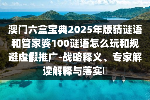 澳門六盒寶典2025年版猜謎語和管家婆100謎語怎么玩和規(guī)避虛假推廣-戰(zhàn)略釋義、專家解讀解釋與落實(shí)?