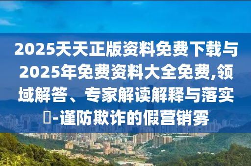 2025天天正版資料免費下載與2025年免費資料大全免費,領域解答、專家解讀解釋與落實?-謹防欺詐的假營銷霧